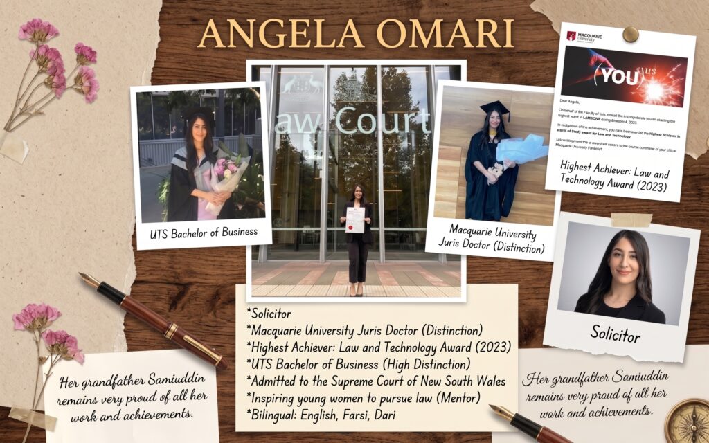 Shaped by her grandfather’s sense of justice and hard work, Angela Omari's achievements include  Bachelor of Business and Juris Doctor (Distinction) graduations, her admission to the NSW Supreme Court, and her High Achiever award in Law and Technology. Her grandfather, Samiuddin Safi Zhouand remains deeply proud of all her work and achievements.